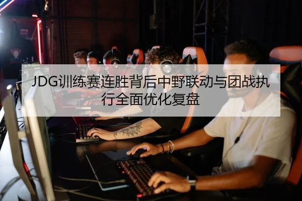 JDG训练赛连胜背后中野联动与团战执行全面优化复盘（YIBOSPORTS）